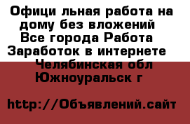 Официaльная работа на дому,без вложений - Все города Работа » Заработок в интернете   . Челябинская обл.,Южноуральск г.